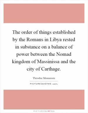 The order of things established by the Romans in Libya rested in substance on a balance of power between the Nomad kingdom of Massinissa and the city of Carthage Picture Quote #1