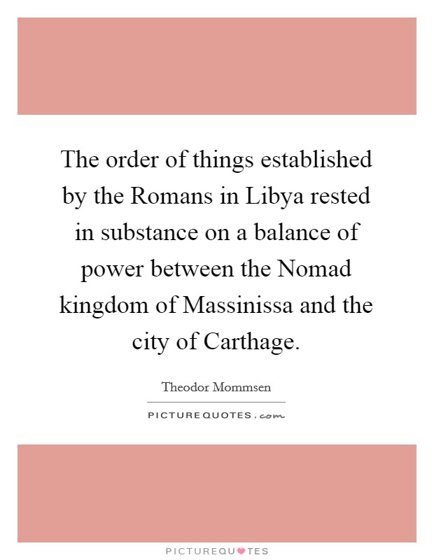 The order of things established by the Romans in Libya rested in substance on a balance of power between the Nomad kingdom of Massinissa and the city of Carthage. Picture Quote #1