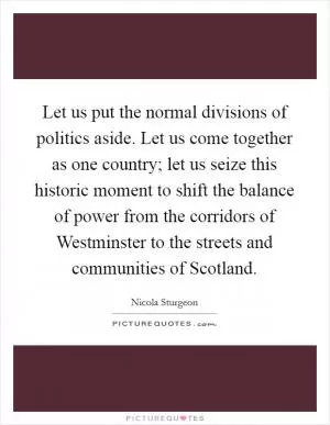 Let us put the normal divisions of politics aside. Let us come together as one country; let us seize this historic moment to shift the balance of power from the corridors of Westminster to the streets and communities of Scotland Picture Quote #1
