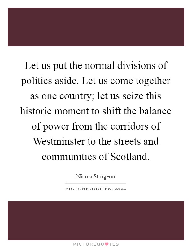 Let us put the normal divisions of politics aside. Let us come together as one country; let us seize this historic moment to shift the balance of power from the corridors of Westminster to the streets and communities of Scotland. Picture Quote #1
