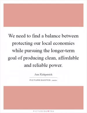 We need to find a balance between protecting our local economies while pursuing the longer-term goal of producing clean, affordable and reliable power Picture Quote #1