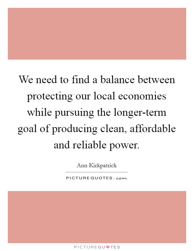 We need to find a balance between protecting our local economies while pursuing the longer-term goal of producing clean, affordable and reliable power. Picture Quote #1