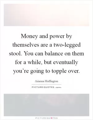 Money and power by themselves are a two-legged stool. You can balance on them for a while, but eventually you’re going to topple over Picture Quote #1