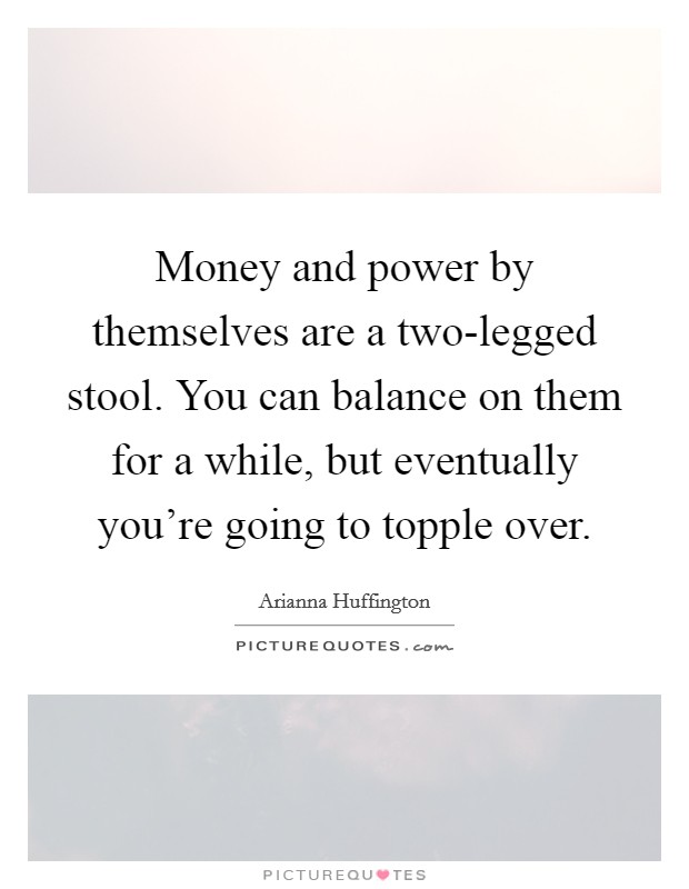 Money and power by themselves are a two-legged stool. You can balance on them for a while, but eventually you're going to topple over. Picture Quote #1