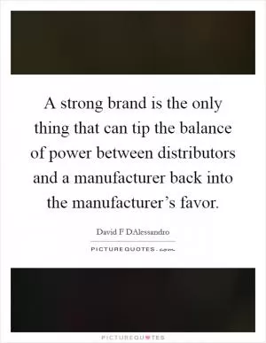 A strong brand is the only thing that can tip the balance of power between distributors and a manufacturer back into the manufacturer’s favor Picture Quote #1
