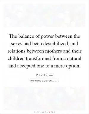 The balance of power between the sexes had been destabilized, and relations between mothers and their children transformed from a natural and accepted one to a mere option Picture Quote #1