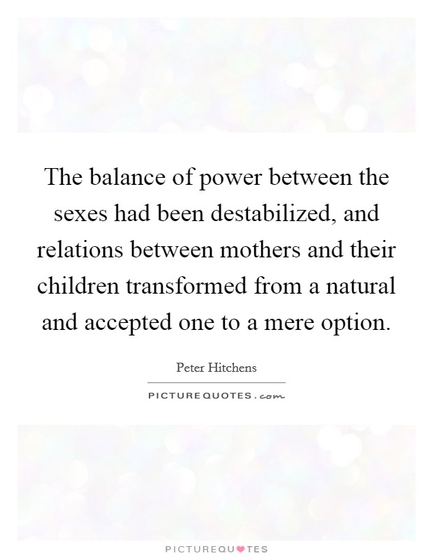 The balance of power between the sexes had been destabilized, and relations between mothers and their children transformed from a natural and accepted one to a mere option. Picture Quote #1