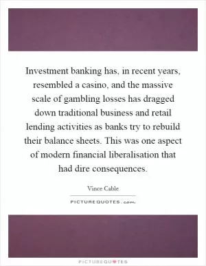 Investment banking has, in recent years, resembled a casino, and the massive scale of gambling losses has dragged down traditional business and retail lending activities as banks try to rebuild their balance sheets. This was one aspect of modern financial liberalisation that had dire consequences Picture Quote #1