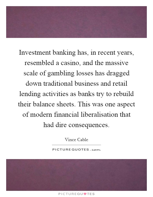 Investment banking has, in recent years, resembled a casino, and the massive scale of gambling losses has dragged down traditional business and retail lending activities as banks try to rebuild their balance sheets. This was one aspect of modern financial liberalisation that had dire consequences. Picture Quote #1