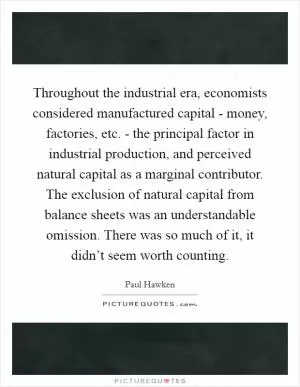 Throughout the industrial era, economists considered manufactured capital - money, factories, etc. - the principal factor in industrial production, and perceived natural capital as a marginal contributor. The exclusion of natural capital from balance sheets was an understandable omission. There was so much of it, it didn’t seem worth counting Picture Quote #1