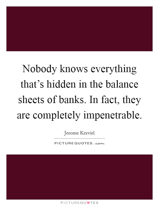 Nobody knows everything that's hidden in the balance sheets of banks. In fact, they are completely impenetrable. Picture Quote #1