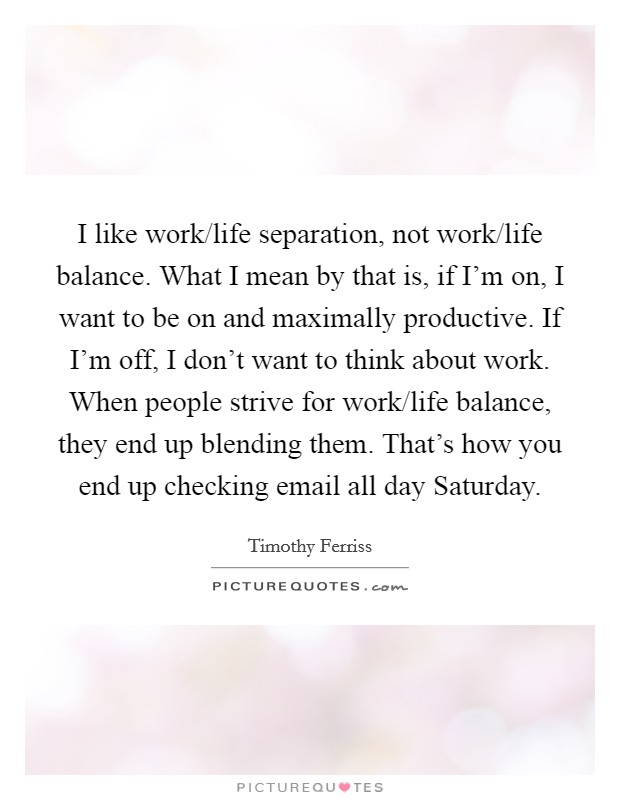 I like work/life separation, not work/life balance. What I mean by that is, if I'm on, I want to be on and maximally productive. If I'm off, I don't want to think about work. When people strive for work/life balance, they end up blending them. That's how you end up checking email all day Saturday. Picture Quote #1