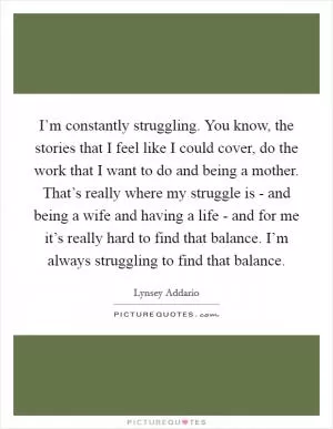 I’m constantly struggling. You know, the stories that I feel like I could cover, do the work that I want to do and being a mother. That’s really where my struggle is - and being a wife and having a life - and for me it’s really hard to find that balance. I’m always struggling to find that balance Picture Quote #1