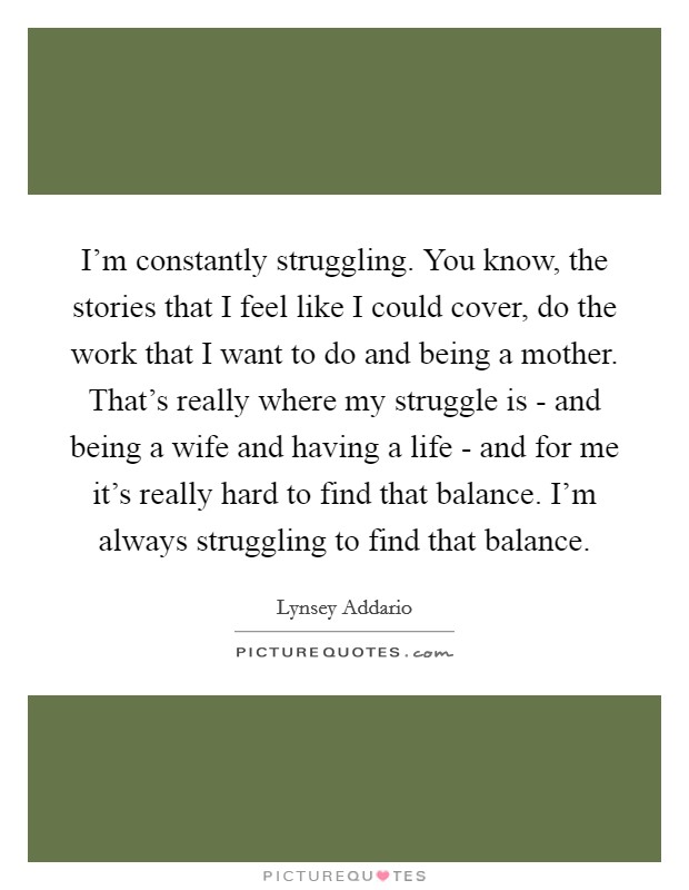 I'm constantly struggling. You know, the stories that I feel like I could cover, do the work that I want to do and being a mother. That's really where my struggle is - and being a wife and having a life - and for me it's really hard to find that balance. I'm always struggling to find that balance. Picture Quote #1
