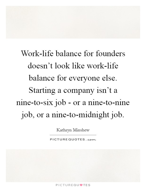 Work-life balance for founders doesn't look like work-life balance for everyone else. Starting a company isn't a nine-to-six job - or a nine-to-nine job, or a nine-to-midnight job. Picture Quote #1