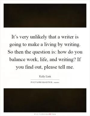 It’s very unlikely that a writer is going to make a living by writing. So then the question is: how do you balance work, life, and writing? If you find out, please tell me Picture Quote #1
