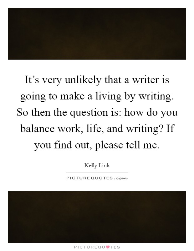 It's very unlikely that a writer is going to make a living by writing. So then the question is: how do you balance work, life, and writing? If you find out, please tell me. Picture Quote #1
