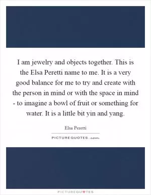 I am jewelry and objects together. This is the Elsa Peretti name to me. It is a very good balance for me to try and create with the person in mind or with the space in mind - to imagine a bowl of fruit or something for water. It is a little bit yin and yang Picture Quote #1