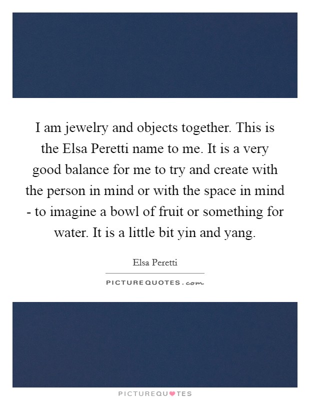 I am jewelry and objects together. This is the Elsa Peretti name to me. It is a very good balance for me to try and create with the person in mind or with the space in mind - to imagine a bowl of fruit or something for water. It is a little bit yin and yang. Picture Quote #1