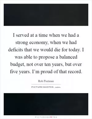 I served at a time when we had a strong economy, when we had deficits that we would die for today. I was able to propose a balanced budget, not over ten years, but over five years. I’m proud of that record Picture Quote #1