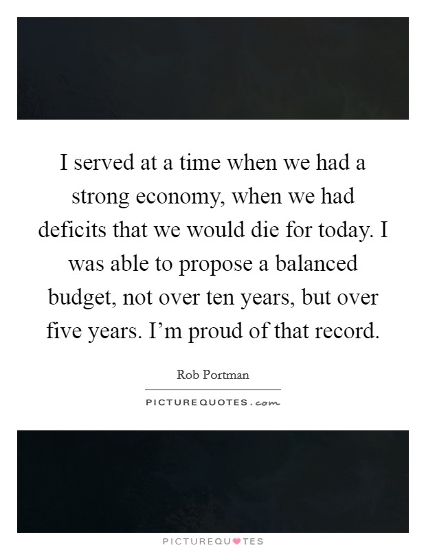 I served at a time when we had a strong economy, when we had deficits that we would die for today. I was able to propose a balanced budget, not over ten years, but over five years. I'm proud of that record. Picture Quote #1