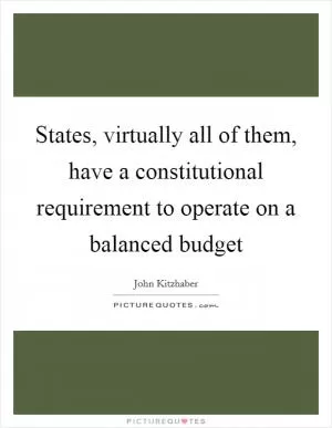 States, virtually all of them, have a constitutional requirement to operate on a balanced budget Picture Quote #1