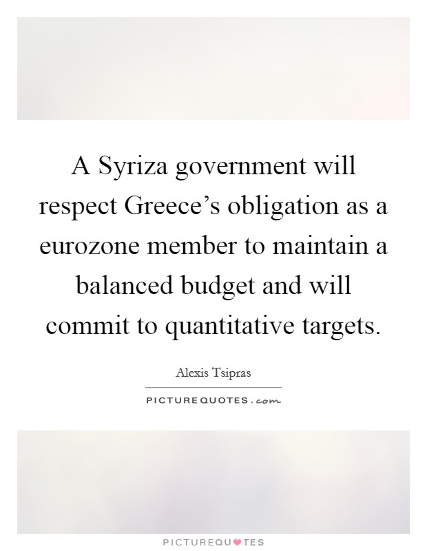 A Syriza government will respect Greece's obligation as a eurozone member to maintain a balanced budget and will commit to quantitative targets. Picture Quote #1