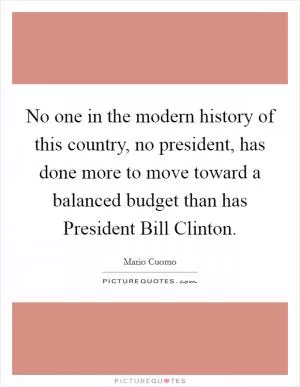 No one in the modern history of this country, no president, has done more to move toward a balanced budget than has President Bill Clinton Picture Quote #1
