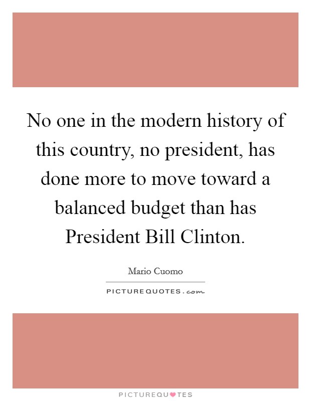 No one in the modern history of this country, no president, has done more to move toward a balanced budget than has President Bill Clinton. Picture Quote #1