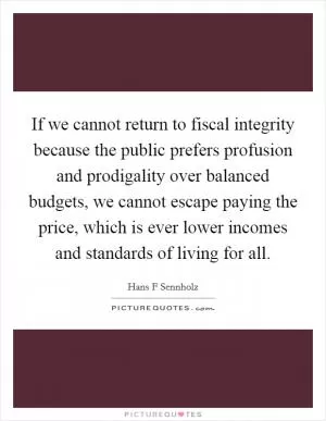 If we cannot return to fiscal integrity because the public prefers profusion and prodigality over balanced budgets, we cannot escape paying the price, which is ever lower incomes and standards of living for all Picture Quote #1