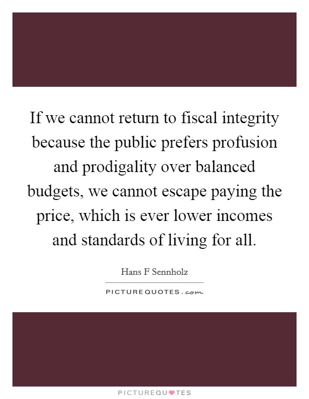 If we cannot return to fiscal integrity because the public prefers profusion and prodigality over balanced budgets, we cannot escape paying the price, which is ever lower incomes and standards of living for all. Picture Quote #1