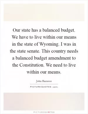 Our state has a balanced budget. We have to live within our means in the state of Wyoming. I was in the state senate. This country needs a balanced budget amendment to the Constitution. We need to live within our means Picture Quote #1