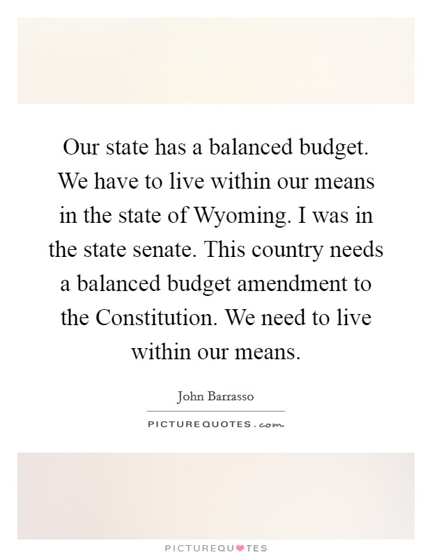 Our state has a balanced budget. We have to live within our means in the state of Wyoming. I was in the state senate. This country needs a balanced budget amendment to the Constitution. We need to live within our means. Picture Quote #1