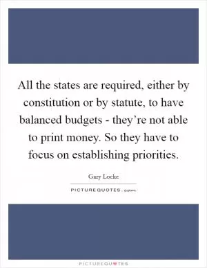 All the states are required, either by constitution or by statute, to have balanced budgets - they’re not able to print money. So they have to focus on establishing priorities Picture Quote #1
