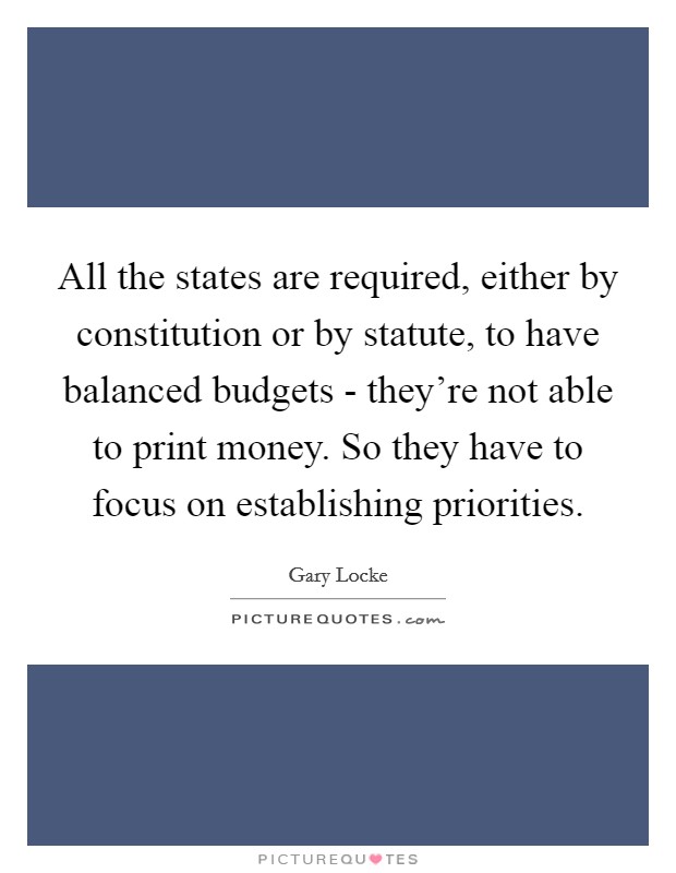 All the states are required, either by constitution or by statute, to have balanced budgets - they're not able to print money. So they have to focus on establishing priorities. Picture Quote #1