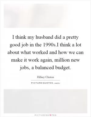 I think my husband did a pretty good job in the 1990s.I think a lot about what worked and how we can make it work again, million new jobs, a balanced budget Picture Quote #1