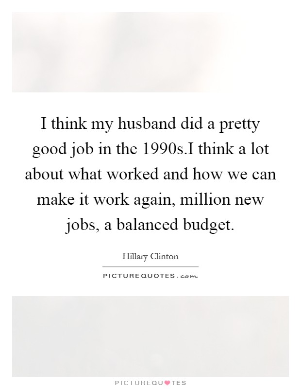 I think my husband did a pretty good job in the 1990s.I think a lot about what worked and how we can make it work again, million new jobs, a balanced budget. Picture Quote #1