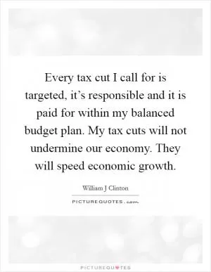 Every tax cut I call for is targeted, it’s responsible and it is paid for within my balanced budget plan. My tax cuts will not undermine our economy. They will speed economic growth Picture Quote #1