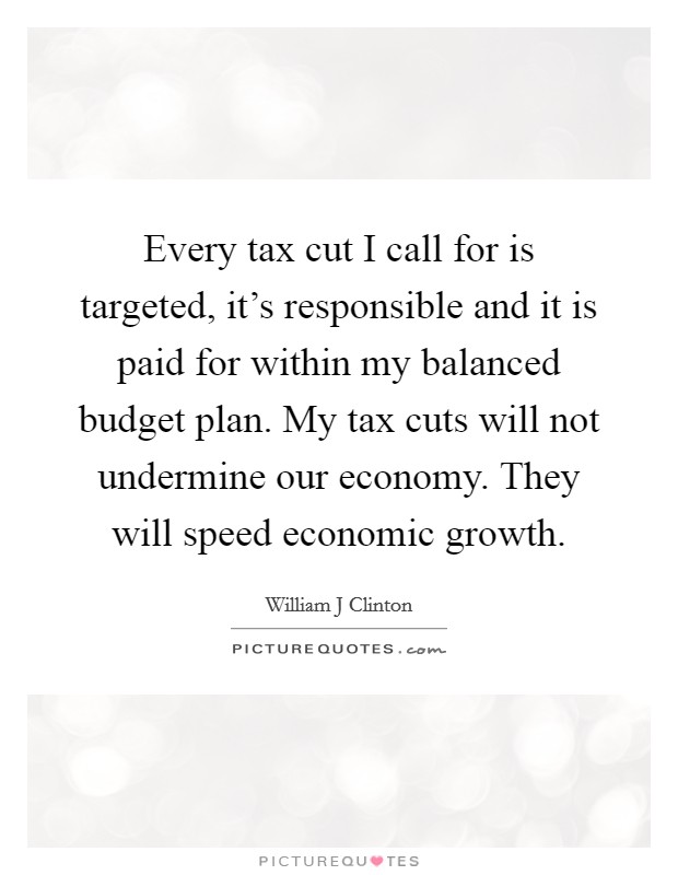 Every tax cut I call for is targeted, it's responsible and it is paid for within my balanced budget plan. My tax cuts will not undermine our economy. They will speed economic growth. Picture Quote #1