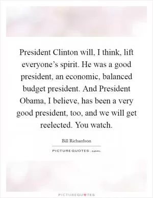 President Clinton will, I think, lift everyone’s spirit. He was a good president, an economic, balanced budget president. And President Obama, I believe, has been a very good president, too, and we will get reelected. You watch Picture Quote #1