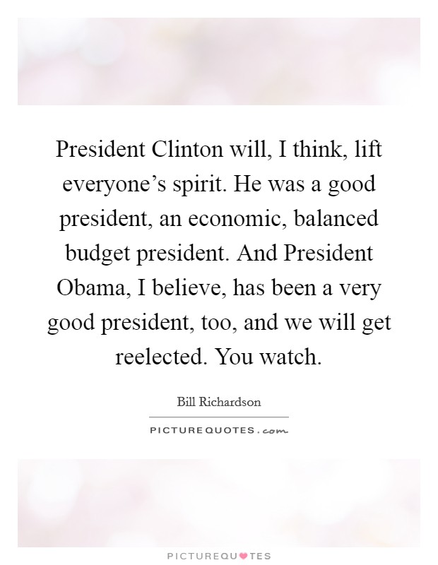 President Clinton will, I think, lift everyone's spirit. He was a good president, an economic, balanced budget president. And President Obama, I believe, has been a very good president, too, and we will get reelected. You watch. Picture Quote #1