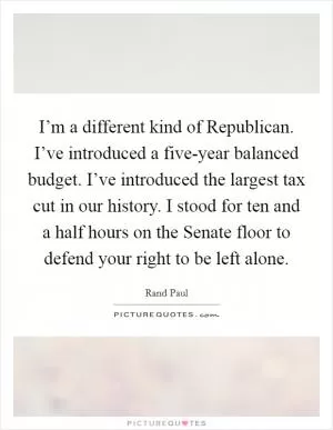 I’m a different kind of Republican. I’ve introduced a five-year balanced budget. I’ve introduced the largest tax cut in our history. I stood for ten and a half hours on the Senate floor to defend your right to be left alone Picture Quote #1