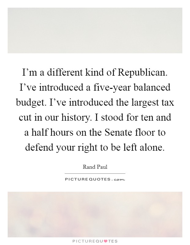 I'm a different kind of Republican. I've introduced a five-year balanced budget. I've introduced the largest tax cut in our history. I stood for ten and a half hours on the Senate floor to defend your right to be left alone. Picture Quote #1