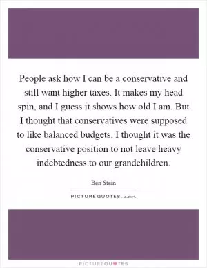 People ask how I can be a conservative and still want higher taxes. It makes my head spin, and I guess it shows how old I am. But I thought that conservatives were supposed to like balanced budgets. I thought it was the conservative position to not leave heavy indebtedness to our grandchildren Picture Quote #1