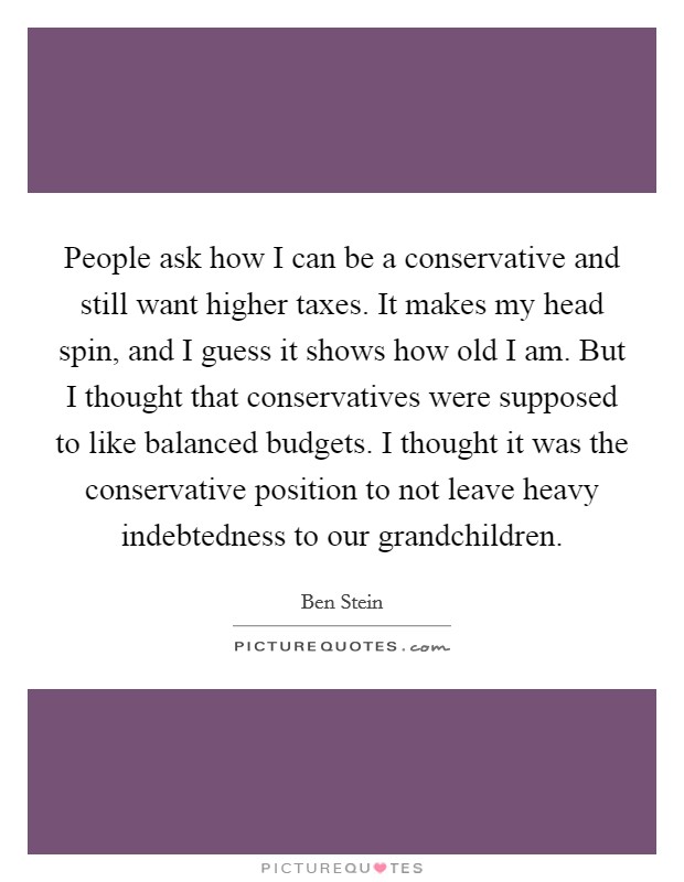 People ask how I can be a conservative and still want higher taxes. It makes my head spin, and I guess it shows how old I am. But I thought that conservatives were supposed to like balanced budgets. I thought it was the conservative position to not leave heavy indebtedness to our grandchildren. Picture Quote #1