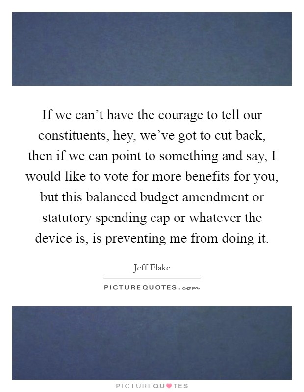 If we can't have the courage to tell our constituents, hey, we've got to cut back, then if we can point to something and say, I would like to vote for more benefits for you, but this balanced budget amendment or statutory spending cap or whatever the device is, is preventing me from doing it. Picture Quote #1