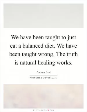 We have been taught to just eat a balanced diet. We have been taught wrong. The truth is natural healing works Picture Quote #1
