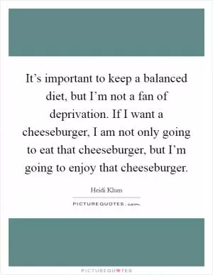 It’s important to keep a balanced diet, but I’m not a fan of deprivation. If I want a cheeseburger, I am not only going to eat that cheeseburger, but I’m going to enjoy that cheeseburger Picture Quote #1