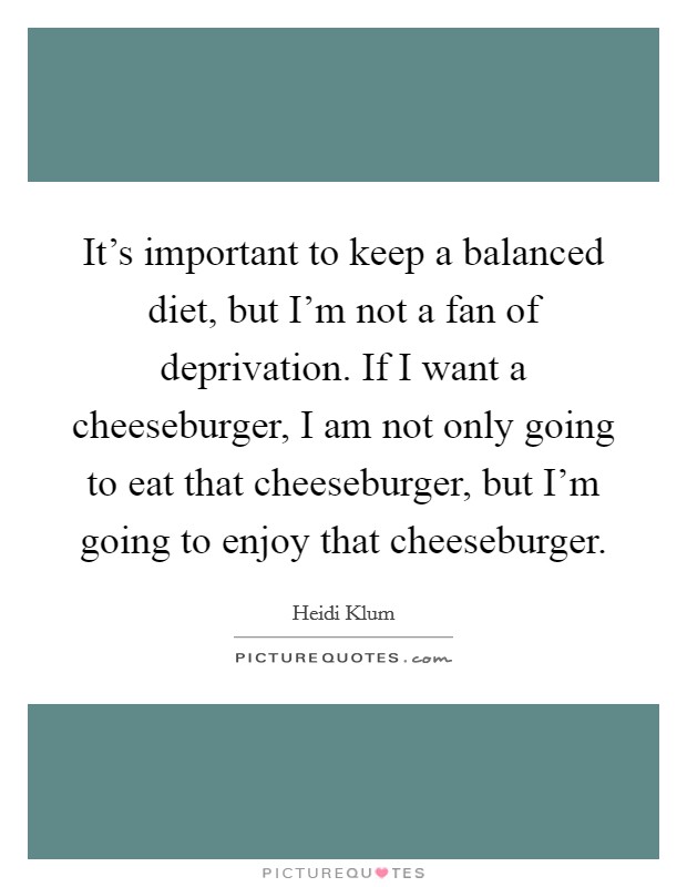 It's important to keep a balanced diet, but I'm not a fan of deprivation. If I want a cheeseburger, I am not only going to eat that cheeseburger, but I'm going to enjoy that cheeseburger. Picture Quote #1