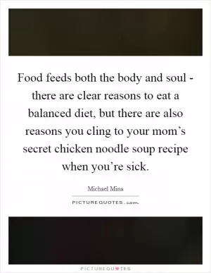 Food feeds both the body and soul - there are clear reasons to eat a balanced diet, but there are also reasons you cling to your mom’s secret chicken noodle soup recipe when you’re sick Picture Quote #1